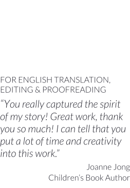 FOR ENGLISH TRANSLATION, EDITING & PROOFREADING “You really captured the spirit of my story! Great work, thank you so much! I can tell that you put a lot of time and creativity into this work.” Joanne Jong Children’s Book Author